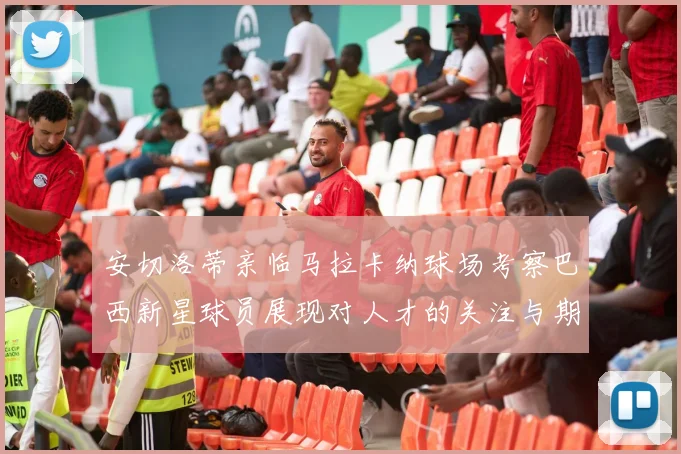 安切洛蒂亲临马拉卡纳球场考察巴西新星球员展现对人才的关注与期待