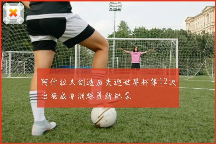 阿什拉夫创造历史迎世界杯第12次出场成非洲球员新纪录