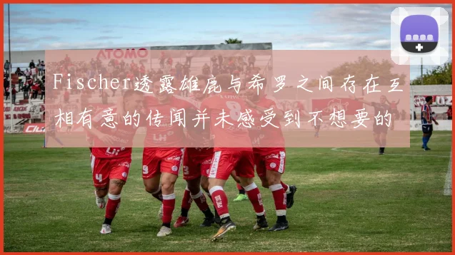 Fischer透露雄鹿与希罗之间存在互相有意的传闻并未感受到不想要的迹象