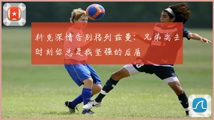 科克深情告别格列兹曼：兄弟离去时刻你总是我坚强的后盾