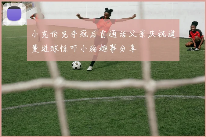 小克伦克夺冠后首通话父亲庆祝道曼进球惊吓小狗趣事分享