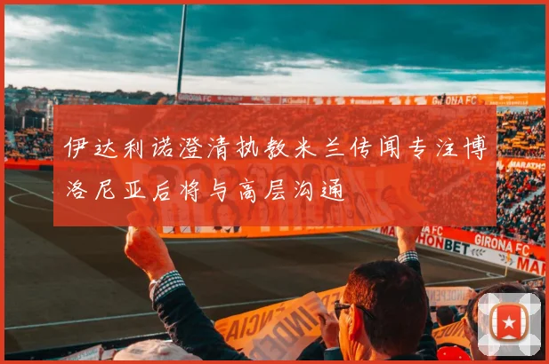 伊达利诺澄清执教米兰传闻专注博洛尼亚后将与高层沟通