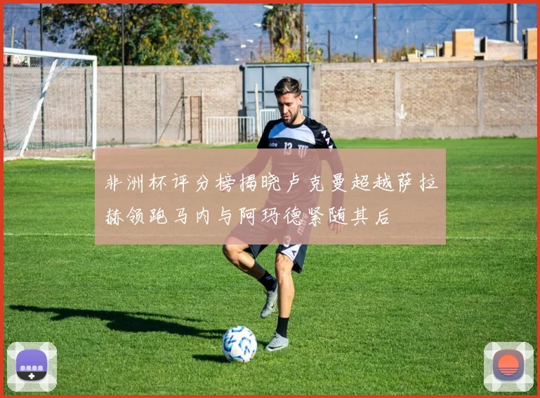 非洲杯评分榜揭晓卢克曼超越萨拉赫领跑马内与阿玛德紧随其后