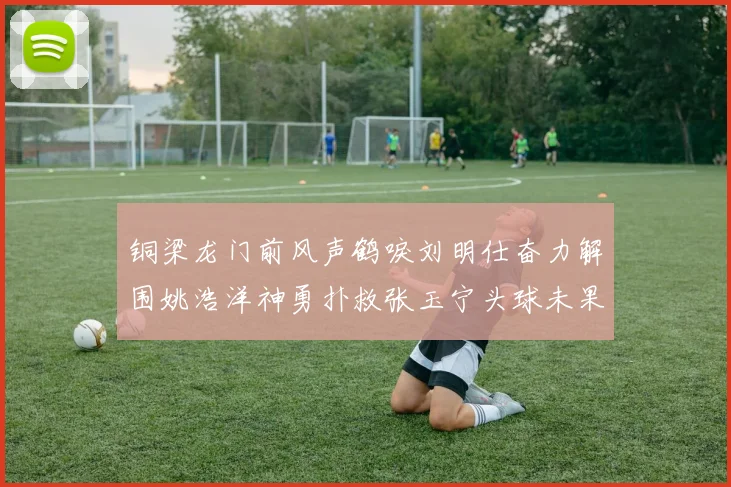 铜梁龙门前风声鹤唳刘明仕奋力解围姚浩洋神勇扑救张玉宁头球未果