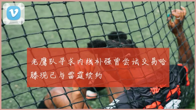 老鹰队寻求内线补强曾尝试交易哈滕现已与雷霆续约