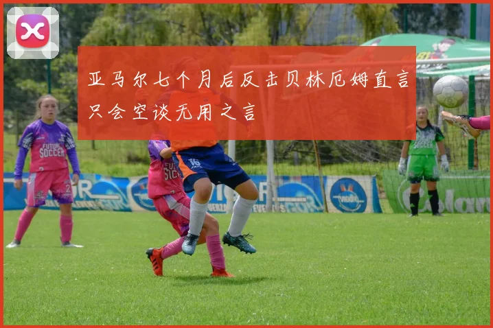 亚马尔七个月后反击贝林厄姆直言只会空谈无用之言