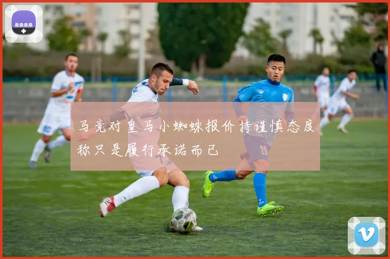 马竞对皇马小蜘蛛报价持谨慎态度称只是履行承诺而已