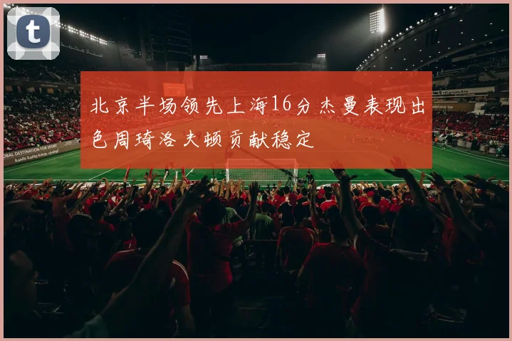 北京半场领先上海16分杰曼表现出色周琦洛夫顿贡献稳定