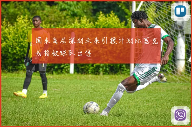 国米高层谋划未来引援计划比塞克或将被球队出售