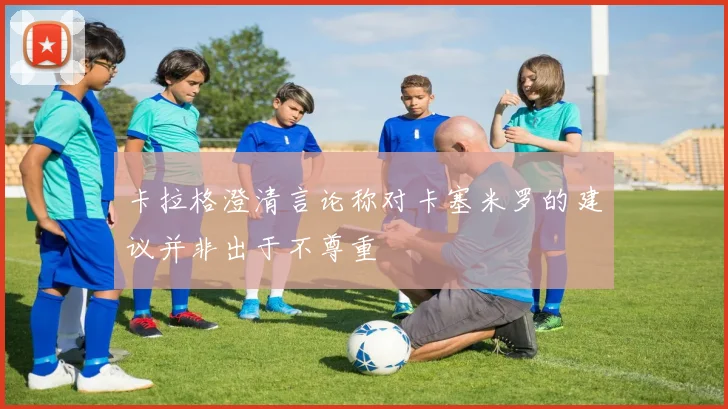 卡拉格澄清言论称对卡塞米罗的建议并非出于不尊重