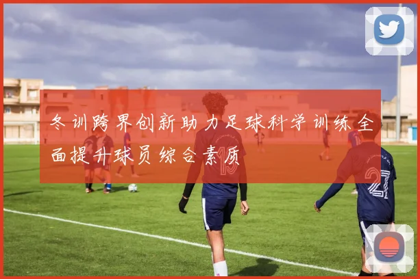 冬训跨界创新助力足球科学训练全面提升球员综合素质