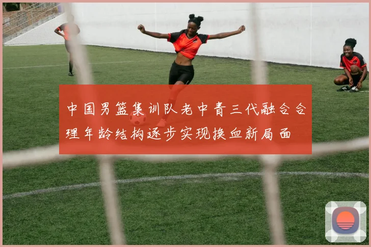 中国男篮集训队老中青三代融合合理年龄结构逐步实现换血新局面
