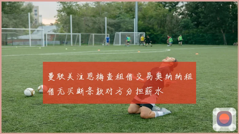 曼联关注恩梅查租借交易奥纳纳租借无买断条款对方分担薪水