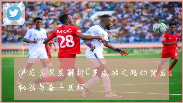 伊尼戈深度解析C罗成功之路的背后秘密与奋斗历程