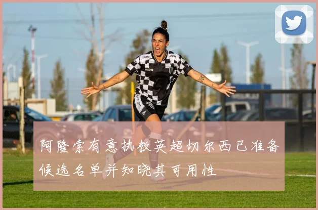 阿隆索有意执教英超切尔西已准备候选名单并知晓其可用性