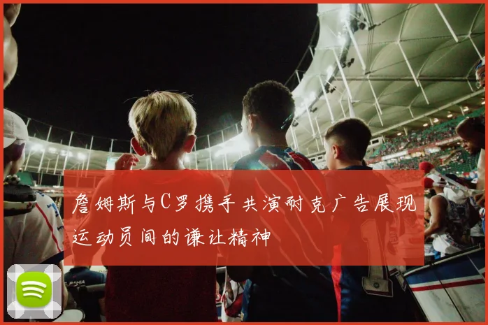 詹姆斯与C罗携手共演耐克广告展现运动员间的谦让精神