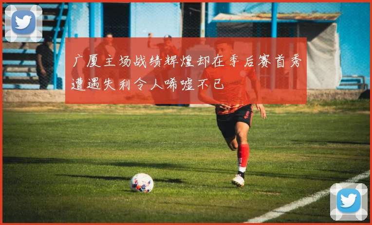 广厦主场战绩辉煌却在季后赛首秀遭遇失利令人唏嘘不已
