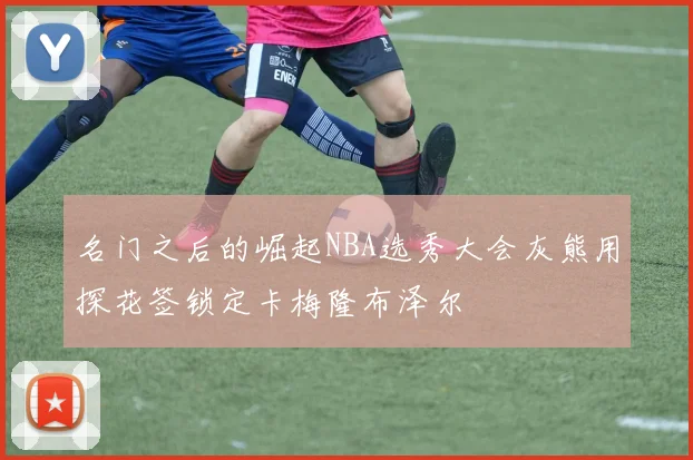 名门之后的崛起NBA选秀大会灰熊用探花签锁定卡梅隆布泽尔