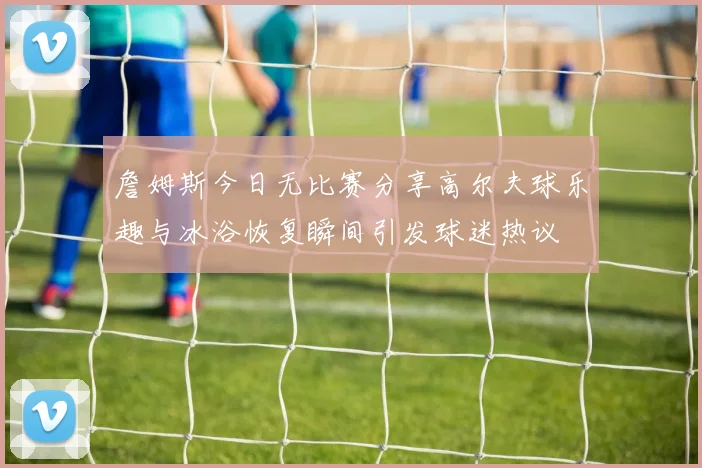 詹姆斯今日无比赛分享高尔夫球乐趣与冰浴恢复瞬间引发球迷热议