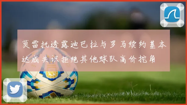 莫雷托透露迪巴拉与罗马续约基本达成共识拒绝其他球队高价挖角
