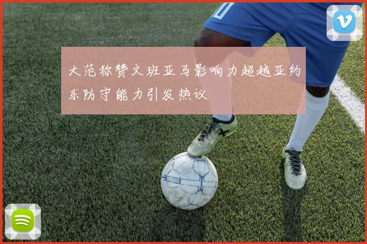 大范称赞文班亚马影响力超越亚约东防守能力引发热议