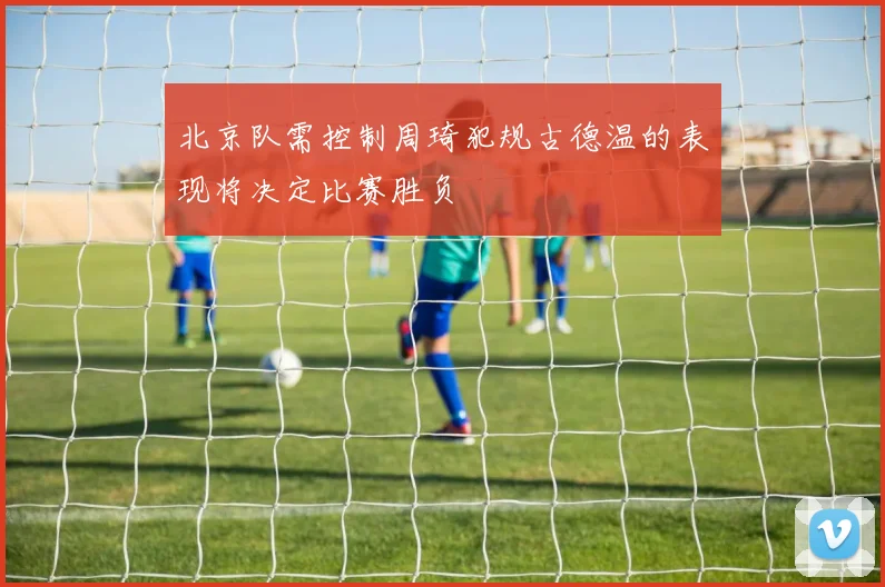 北京队需控制周琦犯规古德温的表现将决定比赛胜负