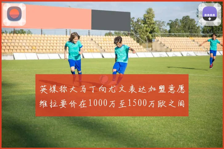 英媒称大马丁向尤文表达加盟意愿维拉要价在1000万至1500万欧之间