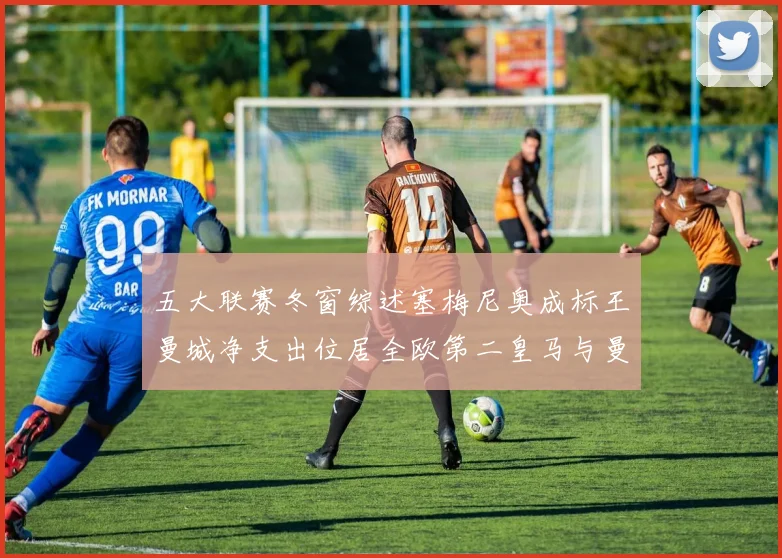 五大联赛冬窗综述塞梅尼奥成标王曼城净支出位居全欧第二皇马与曼联均未投入