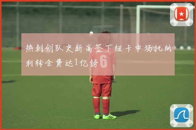 热刺创队史新高签下纽卡中场托纳利转会费达1亿镑
