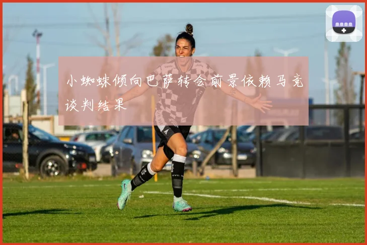 小蜘蛛倾向巴萨转会前景依赖马竞谈判结果